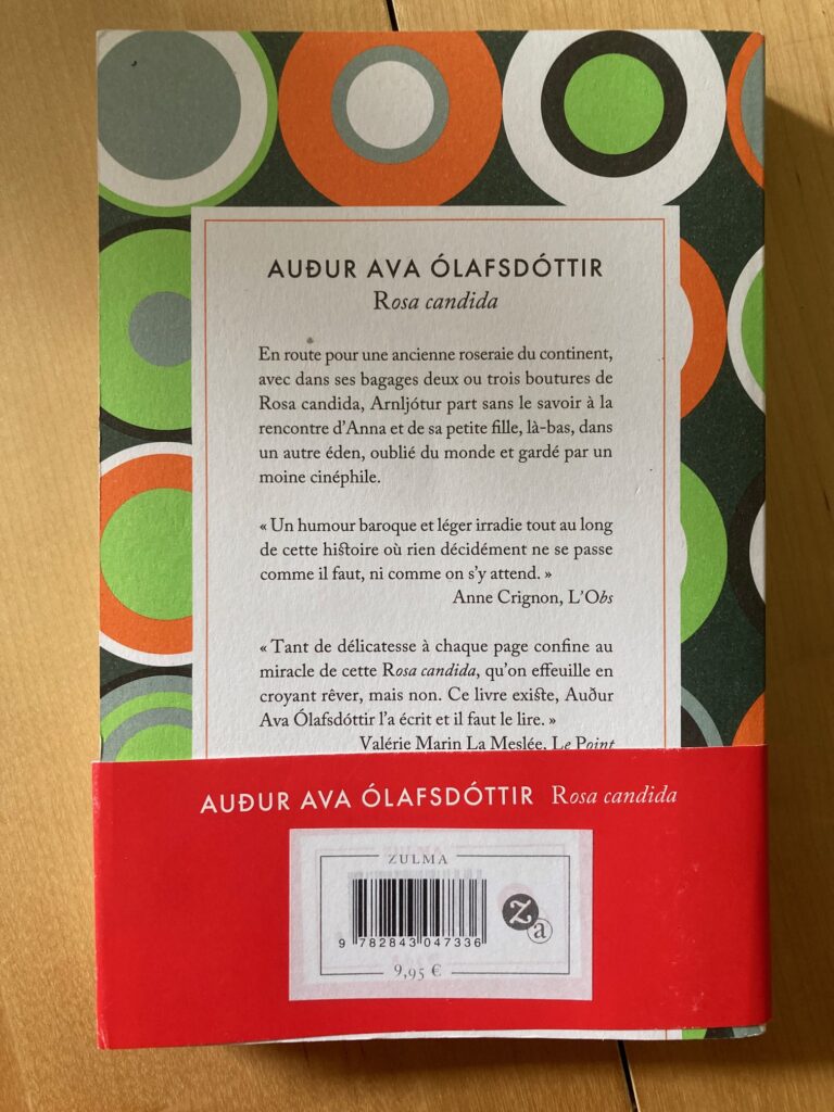 Photo de la quatrième de couverture du livre. On peut y lire le texte suivant : "En route pour une ancienne roseraie du continent, avec dans ses bagages deux ou trois boutures de Rosa Candida, Arnljótur part sans le savoir à la rencontre d'Anna et sa petite fille, là-bas, dans un autre éden, oublié du monde et gardé par un moine cinéphile."
Il y a aussi deux critiques de journaux : "Un humour baroque et léger irradie tout au long de cette histoire où rien décidément ne se passe comme il faut, ni comme on s'y attend." par Anne Crignon, du journal l'Obs.
"Tant de délicatesse à chaque page confine au miracle de cette Rosa Candida, qu'on effeuille croyant rêver, mais non. Ce livre existe Auður Ava Ólafsdóttir l'a écrit et il faut le lire. " par Valérie Marin La Meslée du journal Le Point.