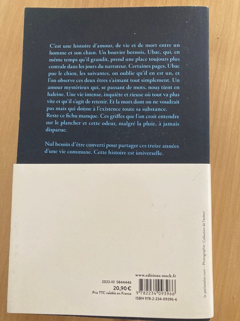 Quatrième de couverture du livre. Elle est noire et il y est écrit, en bleu : "C'est une histoire d'amour, de vie et de mort entre un homme et son chien. Un bouvier bernois, Ubac, qui, en même temps qu'il grandit, prend une place toujours plus centrale dans les jours du narrateur. Certaines pages, UBac pue le chien, les suivante, on oublie qu'il en est un, et l'on observe ces deux êtres s'aimant tout simplement. Un amour mystérieux qui, se passant de mots, nous tient en haleine. Une vie intense, inquiète et rieuse où tout va plus vite et qu'il s'agit de retenir. Et la mort dont on ne voudrait pas mais qui donne à l'existence toute sa substance.
Reste ce fichu manque. Ces griffes que l'on croit entendre sur le plancher et cette odeur, malgré la pluie, à jamais disparue.
Nul besoin d'être converti pour partager ces treize années d'une vie commune. Cette histoire est universelle.