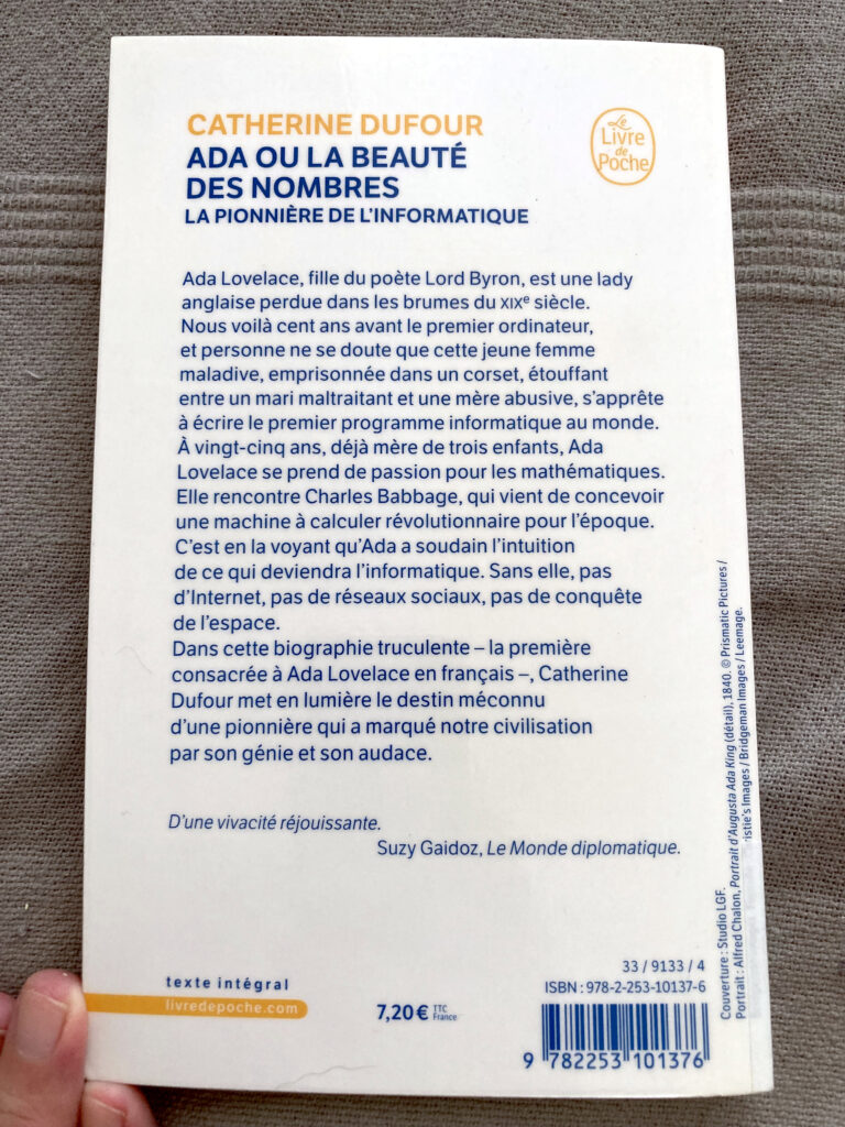 Photo de la quatrième de couverture sur laquelle on peut lire : "Ada ou la beauté des nombres
La pionnière de l'informatique
Ada Lovelace, fille du poète Lord Byron, est une lady anglaise perdue dans les brumes du XIXème siècle. Nous voilà cent ans avant le premier ordinateur, et personne ne se doute que cette jeune femme, maladive, emprisonnée dans un corset, étouffant entre un mari maltraitant et une mère abusive, s'apprête à écrire le premier programme informatique au monde.
A vingt-cinq ans, déjà mère de trois enfants, Ada Lovelace se prend de passion pour les mathématiques.
Elle rencontre Charles Babbage, qui vient de concevoir une machine à calculer révolutionnaire pour l'époque. C'est en la voyant qu'Ada a soudain l'intuition de ce qui deviendra l'informatique. Sans elle, pas d'Internet, pas de réseaux sociaux, pas de conquête de l'espace.
Dans cette biographie truculente - la première consacrée à Ada Lovelace en français -, Catherine Dufour met en lumière le destin méconnu d'une pionnière qui a marqué notre civilisation par son génie et son audace."