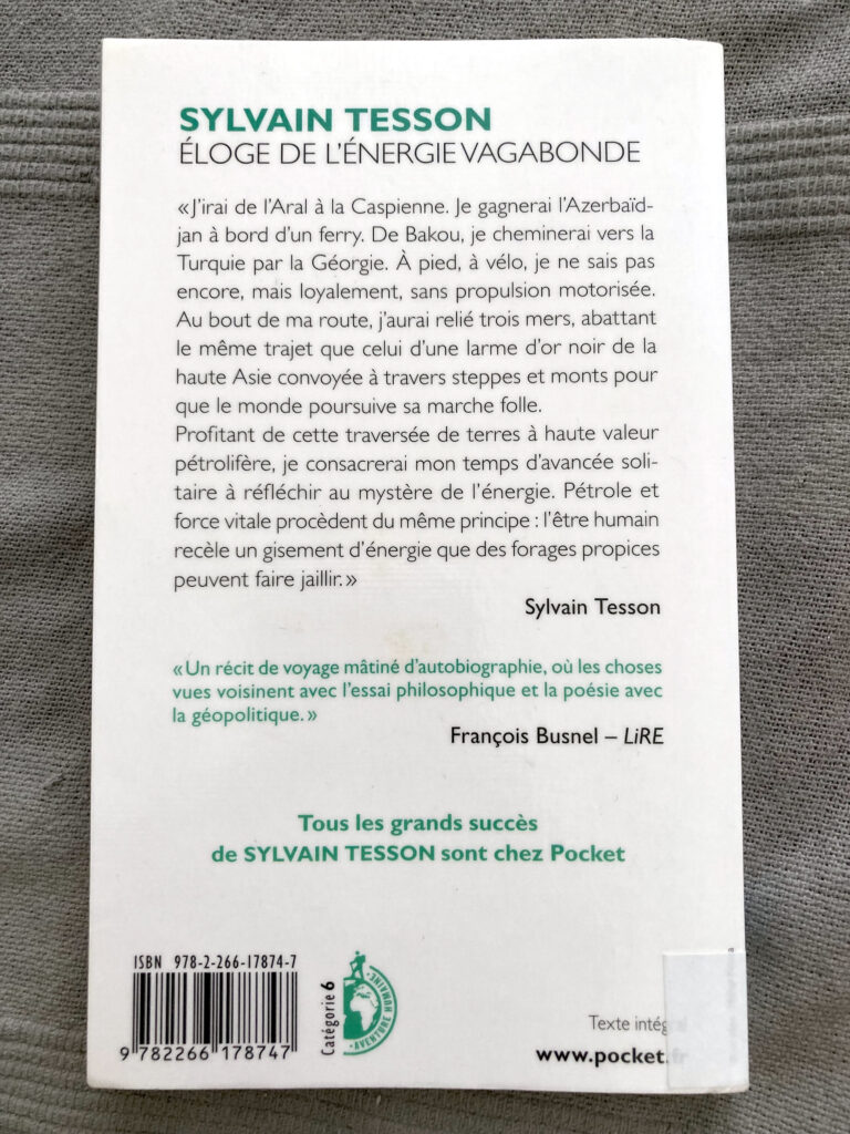 Photo de la quatrième de couverture du livre de Sylvain Tesson intitulé Eloge de l'énergie vagabonde. On peut y lire : "J'irai de l'Aral à la Caspienne. Je gagnerai l'Azerbaïdjan a bord d'un ferry. De Bakou, je cheminerai vers la Turquie par la Géorgie. A pied, à vélo, je ne sais pas encore, mais loyalement, sans propulsion motorisée. Au bout de ma route, j'aurai relié trois mers, abattant le même trajet que celui d'une larme d'or noir de la haute Asie convoyée à travers steppes et monts pour que le monde poursuive sa marche folle. Profitant de cette traversée de terres à haute valeur pétrolifère, je consacrerai mon temps d'avancée solitaire à réfléchir au mystère de l'énergie. Pétrole et force vitale procèdent du même principe : l'être humain recèle un gisement d'énergie que des forages propices peuvent faire jaillir."