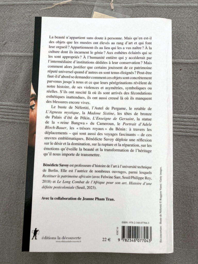 Photo de la quatrième de couverture du livre de Bénédicte Savoy intitulé "A qui appartient la beauté ?". On peut notamment y lire le texte suivant : La beauté n'appartient sans doute à personne. Mais qu'en est-il des objets que les musées ont élevés au rang d'art et qui font leur orgueil ? Appartiennent-ils au lieu qui les a vus naître ? A la culture dont ils incarnent le génie ? Aux esthètes éclairés qui se les ont appropriés ? A l'humanité entière qui y accèderait par l'intermédiaire d'institutions dédiées à leur conservation ? Mais comment alors justifier que certains jouissent de ce patrimoine réputé universel quand d'autres en sont tenus éloignés ? Peut-être faut-il d'abord se demander comment ces objets sont concrètement parvenus jusqu'à nous et ce que leurs pérégrinations révèlent de notre histoire, de ses violences et asymétries, symboliques ou réelles. S'ils ont suscité là où ils sont arrivés des fécondations esthétiques inattendues, ils ont aussi creusé là où ils manquent des blessures encore vives.