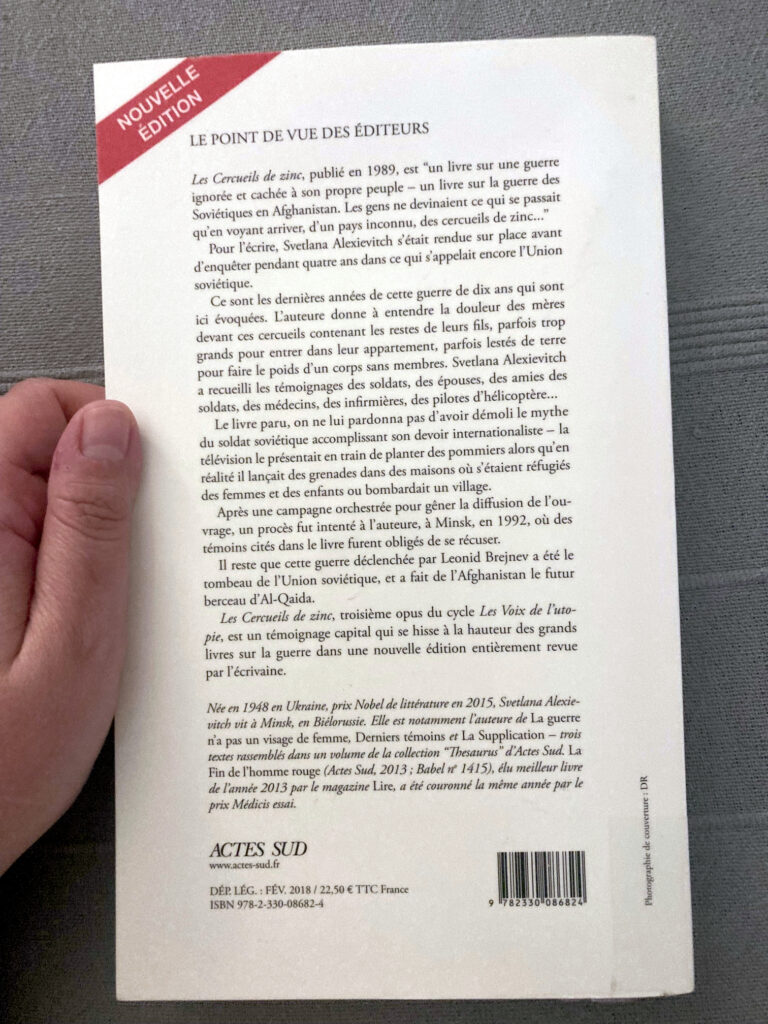 Photo de la quatrième de couverture du livre de Sveltana Alexievitch intitulé Les cercueils de zinc. On peut notamment y lire le texte suivant :
Les cercueils de zinc, publié en 1989, est "un livre sur une guerre ignorée et cachée à son propre peuple - un livre sur la guerre des Soviétiques en Afghanistan. Les gens ne devinaient ce qui se passait qu'en voyant arriver, d'un pays inconnu, des cercueils de zinc..."
Pour l'écrire, Sveltana Alexievitch s'était rendue sur place avant d'enquêter pendant quatre ans dans ce qui s'appelait encore l'Union soviétique.
Ce sont les dernières années de cette guerre de dix ans qui sont ici évoquées. L'auteure donne à entendre la douleur des mères devant les cercueils contenant les restes de leurs fils, parfois trop grands pour entrer dans leur appartement, parfois lestés de terre pour faire le poids d'un corps sans membres. Sveltana Alexievitch a recueilli les témoignages des soldats, des épouses, des amies des soldats, des médecins, des infirmières, des pilotes d'hélicoptère...
Le livre paru, on ne lui pardonna pas d'avoir démoli le mythe du soldat soviétique accomplissant son devoir internationaliste - la télévision le présentait en train de planter des pommiers alors qu'en réalité il lançait des grenades dans des maisons où s'étaient réfugiés des femmes et des enfants ou bombardait un village.
Après une campagne orchestrée pour gêner la diffusion de l'ouvrage, un procès fut intenté à l'auteure, à Minsk, en 1992, où des témoins cités dans le livre furent obligés de se récuser.
Il reste que cette guerre déclenchée par Léonid Brejnev a été le tombeau de l'Union soviétique, et a fait de l'Afghanistan le futur berceau d'Al-Qaida.
